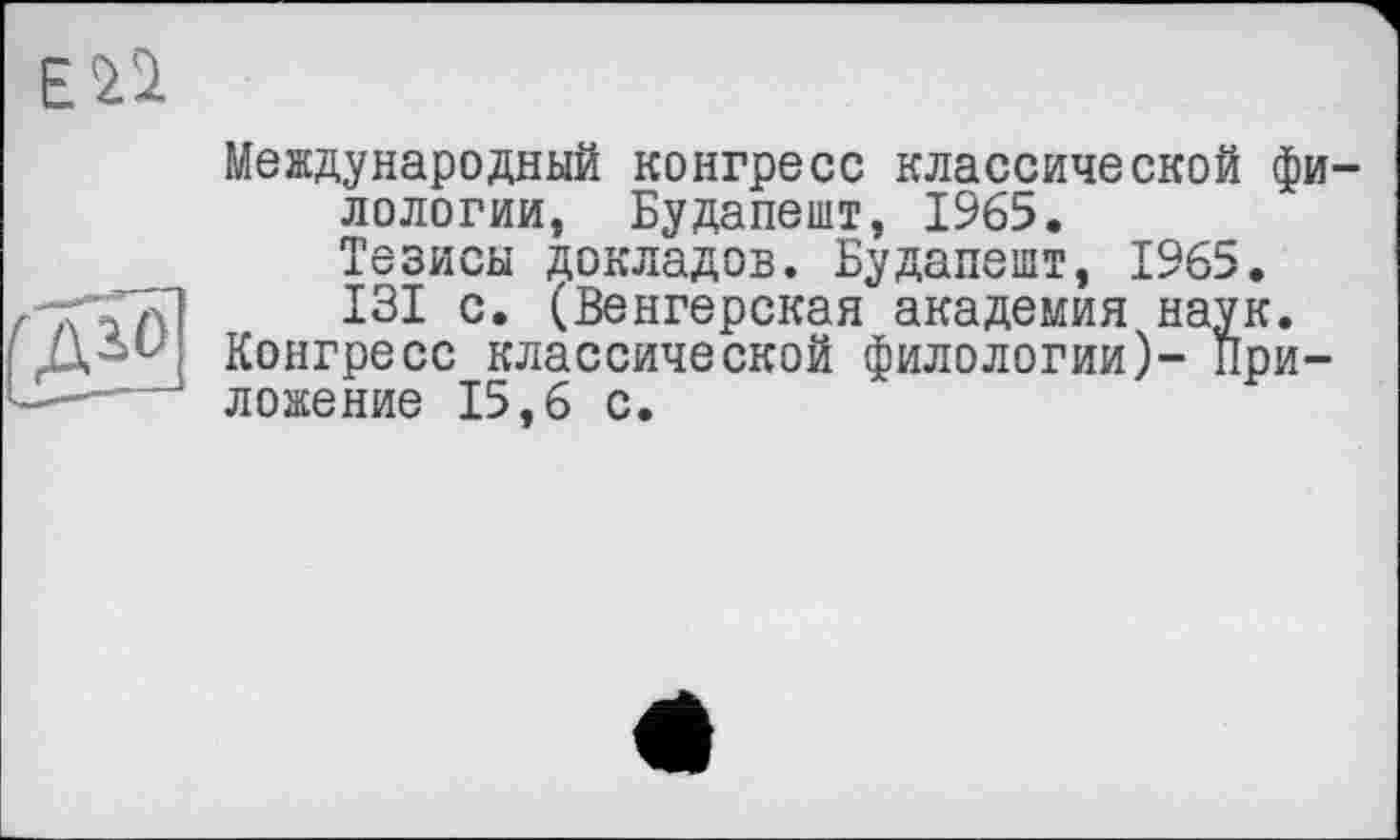 ﻿Международный конгресс классической филологии, Будапешт, 1965. Тезисы докладов. Будапешт, 1965.
ри-
X WJU \>JLU	• IJ J (ЦСиїк, Ш 1 j X-^^U-Z •
г'ТГ’ГТП I3I c* (Венгерская академия наук. [ Конгресс классической филологии)- При ----- ложение 15,6 с.